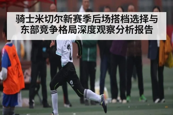 骑士米切尔新赛季后场搭档选择与东部竞争格局深度观察分析报告
